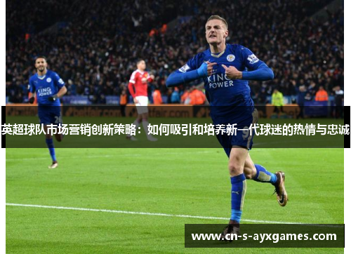 英超球队市场营销创新策略：如何吸引和培养新一代球迷的热情与忠诚