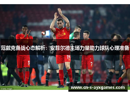范戴克备战心态解析：安菲尔德主场力量助力球队心理准备