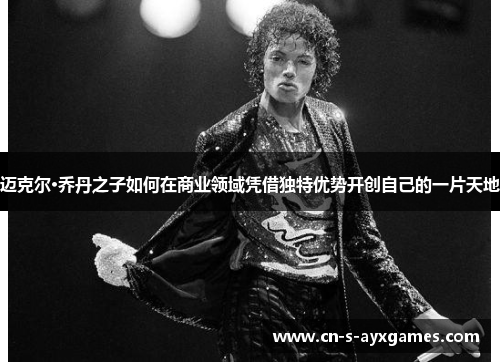 迈克尔·乔丹之子如何在商业领域凭借独特优势开创自己的一片天地