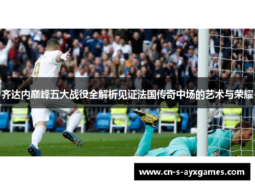 齐达内巅峰五大战役全解析见证法国传奇中场的艺术与荣耀