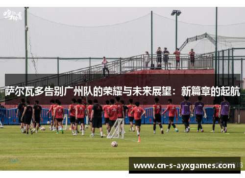 萨尔瓦多告别广州队的荣耀与未来展望：新篇章的起航