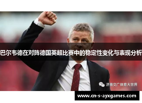 巴尔韦德在对阵德国英超比赛中的稳定性变化与表现分析