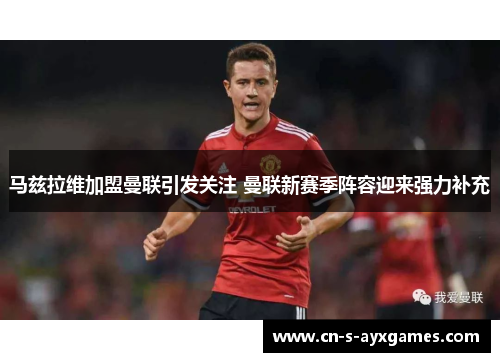 马兹拉维加盟曼联引发关注 曼联新赛季阵容迎来强力补充