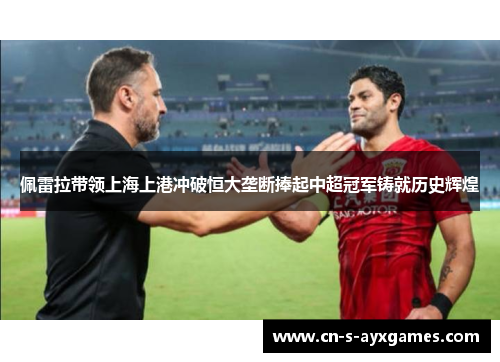 佩雷拉带领上海上港冲破恒大垄断捧起中超冠军铸就历史辉煌