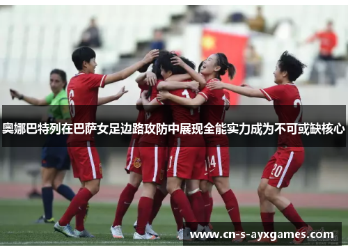 奥娜巴特列在巴萨女足边路攻防中展现全能实力成为不可或缺核心