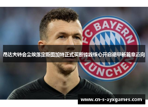 昂达夫转会尘埃落定斯图加特正式买断锋线核心开启德甲新篇章迈向